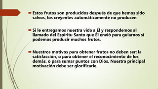 Estos frutos son producidos después de que hemos sido
salvos, los creyentes automáticamente no producen
Si le entregamos nuestra vida a Él y respondemos al
llamado del Espíritu Santo que Él envió para guiarnos sí
podemos producir muchos frutos.
Nuestros motivos para obtener frutos no deben ser: la
satisfacción, o para obtener el reconocimiento de los
demás, o para sumar puntos con Dios, Nuestra principal
motivación debe ser glorificarle.
 