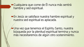 Cualquiera que come de Él nunca más sentirá
hambre y sed espiritual.
En Jesús se satisface nuestra hambre espiritual y
nuestra sed espiritual es aplacada.
Una vez que tenemos el Espíritu Santo, nuestra
búsqueda por la plenitud espiritual termina y nunca
más necesitaremos de algún otro sostenimiento.
 