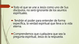 Todo el que se une a Jesús como uno de Sus
discípulos, no será ignorante de los asuntos
espirituales.
 Tendrán el poder para entender de forma
específica, la verdad espiritual que lleva a la vida
eterna.
Comprendemos que cualquiera que sea la
pregunta espiritual, Jesús es la respuesta.
 