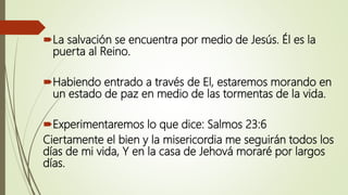 La salvación se encuentra por medio de Jesús. Él es la
puerta al Reino.
Habiendo entrado a través de El, estaremos morando en
un estado de paz en medio de las tormentas de la vida.
Experimentaremos lo que dice: Salmos 23:6
Ciertamente el bien y la misericordia me seguirán todos los
días de mi vida, Y en la casa de Jehová moraré por largos
días.
 