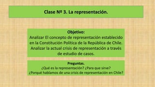 Clase Nº 3. La representación.
Objetivo:
Analizar El concepto de representación establecido
en la Constitución Política de la República de Chile.
Analizar la actual crisis de representación a través
de estudio de casos.
Preguntas.
¿Qué es la representación? ¿Para que sirve?
¿Porqué hablamos de una crisis de representación en Chile?
 