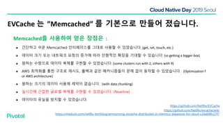 EVCache 는 ”Memcached” 를 기본으로 만들어 졌습니다.
https://github.com/Netflix/evcache/wiki
https://github.com/Netflix/EVCache
https://medium.com/netflix-techblog/announcing-evcache-distributed-in-memory-datastore-for-cloud-c26a698c27f7
Memcached를 사용하여 얻은 장점은 :
● 간단하고 쉬운 Memcached 인터페이스를 그대로 사용할 수 있었습니다. (get, set, touch, etc.)
● 데이터 크기 또는 네트워크 요청의 증가에 따라 선형적인 확장을 기대할 수 있습니다. (vs getting a bigger box)
● 원하는 수량으로 데이터 복제를 구현할 수 있었습니다. (some clusters run with 2, others with 9)
● AWS 최적화를 통한 구조로 재시도, 폴백과 같은 메커니즘들이 문제 없이 동작할 수 있었습니다. (Optimization f
or AWS architecture)
● 원하는 크기의 데이터 사용에 제약이 없습니다. (with data chunking)
● 실시간에 근접한 글로벌 복제를 구현할 수 있었습니다. (Nearline)
● 데이터의 유실을 방지할 수 있었습니다.
 