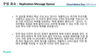 구성 요소 : Replication Message Queue
● 이 글로벌 복제의 핵심 구성 요소 입니다. 넷플릭스는 여기에 카프카를
사용하고 있습니다. 이 카프카 클러스터는 2개의 컨슈머를 가집니다. 바
로 다른 리전으로 복제를 담당하는 ‘복제 릴레이 클러스터＇입니다. 각
리전별로 독립된 복제 클러스터는 리전에 발생할 수 있는 지연 시간 이
슈로 부터 다른 리전의 복제를 보호합니다.
● 만약 대상 리전이 장시간 문제가 발생하여 복제 지연이 발생한 경우, 카
프카 큐의 버퍼가 꽉 차게 되어 결국 카프카는 오래된 메세지를 드랍 합
니다. 이런 장애 시나리오에서 드랍된 메세지는 절대 대상 리전으로 복
제 하지 않습니다. 복제 캐시를 사용하는 넷플릭스 서비스들은 이런 형
태의 장애를 처리할 수 있도록 디자인 되어 있습니다.
 
