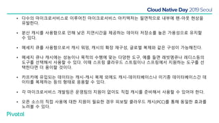 • 다수의 마이크로서비스로 이루어진 마이크로서비스 아키텍처는 필연적으로 내부에 팬-아웃 현상을
유발한다.
• 분산 캐시를 사용함으로 인해 낮은 지연시간을 제공하는 데이터 저장소를 높은 가용성으로 유지할
수 있다.
• 메세지 큐를 사용함으로서 캐시 워밍, 캐시의 확장 재구성, 글로벌 복제와 같은 구성이 가능해진다.
• 메세지 큐나 캐시에는 성능이나 목적의 수행에 맞는 다양한 도구, 예를 들면 래빗엠큐나 레디스등의
도구를 선택해서 사용할 수 있다. 이때 스프링 클라우드 스트림이나 스프링에서 지원하는 도구를 선
택한다면 더 용이할 것이다.
• 카프카에 유입되는 데이터는 캐시-캐시 복제 외에도 캐시-데이터베이스나 이기종 데이터베이스간 데
이터를 복제하는 등의 형태로 응용할 수 있다.
• 각 마이크로서비스 개발팀은 운영팀의 지원이 없이도 직접 캐시를 준비해서 사용할 수 있어야 한다.
• 오픈 소스의 직접 사용에 대한 지원이 필요한 경우 피보탈 클라우드 캐시(PCC)를 통해 동일한 효과를
노려볼 수 있다.
 