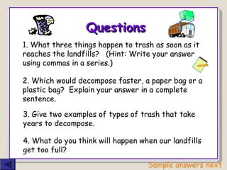 Questions 1. What three things happen to trash as soon as it  reaches the landfills?  (Hint: Write your answer  using commas in a series.) 2. Which would decompose faster, a paper bag or a plastic bag?  Explain your answer in a complete sentence. 3. Give two examples of types of trash that take years to decompose. 4. What do you think will happen when our landfills get too full? Sample answers next 