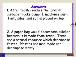 Answers 1. After trash reaches the landfill garbage trucks dump it, machines push it into piles, and soil is placed on top. 2. A paper bag would decompose quicker because it is made from trees.  Trees are a natural resource which decompose faster.  Plastics are man-made and decompose slowly. 