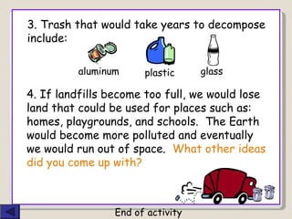 4. If landfills become too full, we would lose land that could be used for places such as: homes, playgrounds, and schools.  The Earth would become more polluted and eventually we would run out of space.  What other ideas did you come up with? End of activity 3. Trash that would take years to decompose include: glass  aluminum plastic 