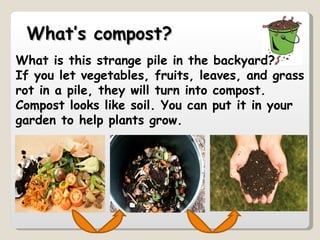 W hat is this strange pile in the backyard?  If you let vegetables, fruits, leaves, and grass rot in a pile, they will turn into compost. Compost looks like soil. You can put it in your garden to help plants grow.  What’s compost? 