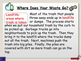 Where Does Your Waste Go?   Most of the trash that people    throw away ends up in  landfills    or dumps.  The process starts when we put our household trash by the curb to be picked up.  Garbage trucks go into neighborhoods to pick up the trash.  Then they bring it to the landfill where the trucks dump out all the trash.  Next, machines push the trash into big piles.  Finally, the piles are covered with dirt so more trash can go on the top. Landfills-   areas where  trash is taken 