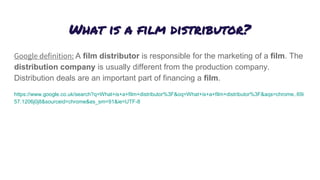 What is a film distributor?
Google definition: A film distributor is responsible for the marketing of a film. The
distribution company is usually different from the production company.
Distribution deals are an important part of financing a film.
https://www.google.co.uk/search?q=What+is+a+film+distributor%3F&oq=What+is+a+film+distributor%3F&aqs=chrome..69i
57.1206j0j8&sourceid=chrome&es_sm=91&ie=UTF-8
 
