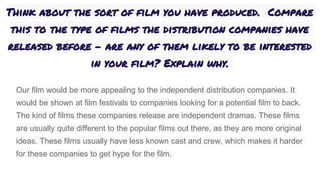 Think about the sort of film you have produced. Compare
this to the type of films the distribution companies have
released before – are any of them likely to be interested
in your film? Explain why.
Our film would be more appealing to the independent distribution companies. It
would be shown at film festivals to companies looking for a potential film to back.
The kind of films these companies release are independent dramas. These films
are usually quite different to the popular films out there, as they are more original
ideas. These films usually have less known cast and crew, which makes it harder
for these companies to get hype for the film.
 