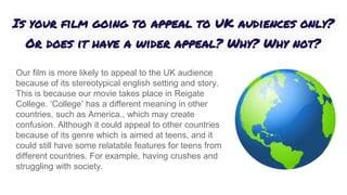 Is your film going to appeal to UK audiences only?
Or does it have a wider appeal? Why? Why not?
Our film is more likely to appeal to the UK audience
because of its stereotypical english setting and story.
This is because our movie takes place in Reigate
College. ‘College’ has a different meaning in other
countries, such as America., which may create
confusion. Although it could appeal to other countries
because of its genre which is aimed at teens, and it
could still have some relatable features for teens from
different countries. For example, having crushes and
struggling with society.
 