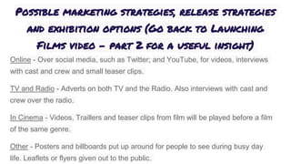 Possible marketing strategies, release strategies
and exhibition options (Go back to Launching
Films video - part 2 for a useful insight)
Online - Over social media, such as Twitter; and YouTube, for videos, interviews
with cast and crew and small teaser clips.
TV and Radio - Adverts on both TV and the Radio. Also interviews with cast and
crew over the radio.
In Cinema - Videos, Traillers and teaser clips from film will be played before a film
of the same genre.
Other - Posters and billboards put up around for people to see during busy day
life. Leaflets or flyers given out to the public.
 