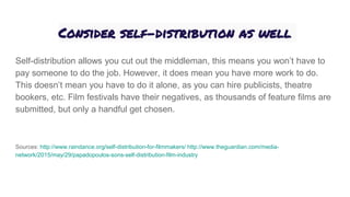 Consider self-distribution as well
Self-distribution allows you cut out the middleman, this means you won’t have to
pay someone to do the job. However, it does mean you have more work to do.
This doesn’t mean you have to do it alone, as you can hire publicists, theatre
bookers, etc. Film festivals have their negatives, as thousands of feature films are
submitted, but only a handful get chosen.
Sources: http://www.raindance.org/self-distribution-for-filmmakers/ http://www.theguardian.com/media-
network/2015/may/29/papadopoulos-sons-self-distribution-film-industry
 