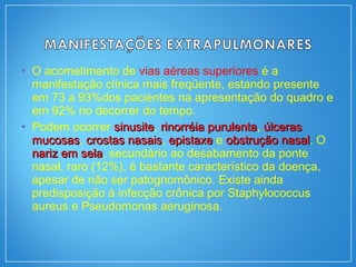 • O acometimento de vias aéreas superiores é a
manifestação clínica mais freqüente, estando presente
em 73 a 93%dos pacientes na apresentação do quadro e
em 92% no decorrer do tempo.
• Podem ocorrer sinusitesinusite, rinorréia purulentarinorréia purulenta, úlcerasúlceras
mucosasmucosas, crostas nasaiscrostas nasais, epistaxeepistaxe e obstrução nasalobstrução nasal. O
nariz em selanariz em sela, secundário ao desabamento da ponte
nasal, raro (12%), é bastante característico da doença,
apesar de não ser patognomônico. Existe ainda
predisposição à infecção crônica por Staphylococcus
aureus e Pseudomonas aeruginosa.
 