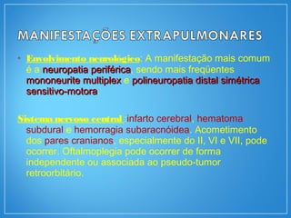 • Envolvimento neurológico: A manifestação mais comum
é a neuropatia periféricaneuropatia periférica, sendo mais freqüentes
mononeurite multiplexmononeurite multiplex e polineuropatia distal simétricapolineuropatia distal simétrica
sensitivo-motorasensitivo-motora.
Sistema nervoso central :infarto cerebral, hematoma
subdural e hemorragia subaracnóidea. Acometimento
dos pares cranianos, especialmente do II, VI e VII, pode
ocorrer. Oftalmoplegia pode ocorrer de forma
independente ou associada ao pseudo-tumor
retroorbitário.
 