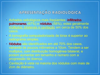 • Achados radiológicos mais freqüentes: infiltradosinfiltrados
pulmonarespulmonares (67%) e nódulosnódulos (58%), estes geralmente
múltiplos, bilaterais e cavitação em cerca de 50% dos
casos.
• A tomografia computadorizada de tórax é superior ao
radiograma simples.
• NódulosNódulos são identificados em até 70% dos casos,
variando de poucos milímetros a 10cm. Tendem a ser
múltiplos, com distribuição homogênea bilateral, e
podem aumentar em tamanho e número com a
progressão da doença.
• Cavitação é vista na maioria dos nódulos com mais de
2cm de diâmetro.
 