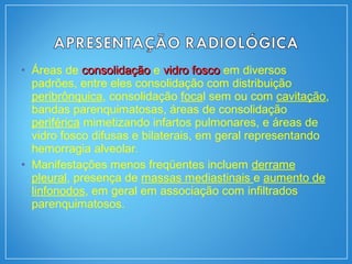 • Áreas de consolidaçãoconsolidação e vidro foscovidro fosco em diversos
padrões, entre eles consolidação com distribuição
peribrônquica, consolidação focal sem ou com cavitação,
bandas parenquimatosas, áreas de consolidação
periférica mimetizando infartos pulmonares, e áreas de
vidro fosco difusas e bilaterais, em geral representando
hemorragia alveolar.
• Manifestações menos freqüentes incluem derrame
pleural, presença de massas mediastinais e aumento de
linfonodos, em geral em associação com infiltrados
parenquimatosos.
 