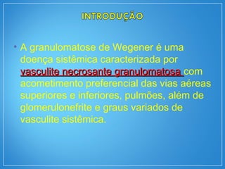 • A granulomatose de Wegener é uma
doença sistêmica caracterizada por
vasculite necrosante granulomatosavasculite necrosante granulomatosa com
acometimento preferencial das vias aéreas
superiores e inferiores, pulmões, além de
glomerulonefrite e graus variados de
vasculite sistêmica.
 