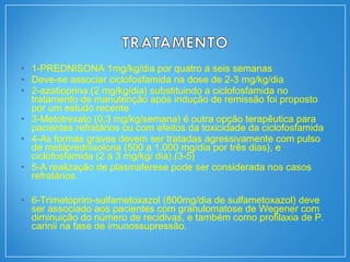 • 1-PREDNISONA 1mg/kg/dia por quatro a seis semanas
• Deve-se associar ciclofosfamida na dose de 2-3 mg/kg/dia
• 2-azatioprina (2 mg/kg/dia) substituindo a ciclofosfamida no
tratamento de manutenção após indução de remissão foi proposto
por um estudo recente
• 3-Metotrexato (0,3 mg/kg/semana) é outra opção terapêutica para
pacientes refratários ou com efeitos da toxicidade da ciclofosfamida
• 4-As formas graves devem ser tratadas agressivamente com pulso
de metilprednisolona (500 a 1.000 mg/dia por três dias), e
ciclofosfamida (2 a 3 mg/kg/ dia).(3-5)
• 5-A realização de plasmaferese pode ser considerada nos casos
refratários.
• 6-Trimetoprim-sulfametoxazol (800mg/dia de sulfametoxazol) deve
ser associado aos pacientes com granulomatose de Wegener com
diminuição do número de recidivas, e também como profilaxia de P.
carinii na fase de imunossupressão.
 