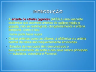 • A arterite de células gigantesarterite de células gigantes (ACG) é uma vasculite
sistêmica que acomete artérias de calibre médio e
grande, não se restringindo obrigatoriamente à artéria
temporal, como o seu
nome pode fazer supor.
• Outras artérias como as ciliares, a oftálmica e a artéria
central da retina são frequentemente envolvidas.
• Estudos de necropsia têm demonstrado o
comprometimento da aorta e dos seus ramos principais
— subclávia, coronária e Femoral.
 