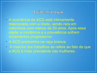 • A ocorrência da ACG está intimamente
relacionada com a idade, sendo rara em
indivíduos com menos de 50 anos. Após essa
idade, a incidência e a prevalência sofrem
incrementos progressivos
• A ACG predomina na raça branca.
• A maioria dos trabalhos se refere ao fato de que
a ACG é mais prevalente nas mulheres.
 
