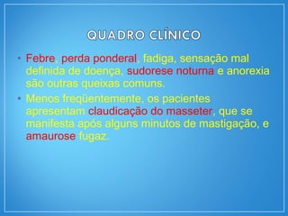 • Febre, perda ponderal, fadiga, sensação mal
definida de doença, sudorese noturna e anorexia
são outras queixas comuns.
• Menos freqüentemente, os pacientes
apresentam claudicação do masseter, que se
manifesta após alguns minutos de mastigação, e
amaurose fugaz.
 