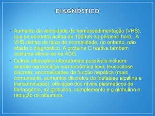 • Aumento da velocidade de hemossedimentação (VHS),
que se encontra acima de 100mm na primeira hora . A
VHS dentro da faixa de normalidade, no entanto, não
afasta o diagnóstico. A proteína C reativa também
costuma elevar-se na ACG.
• Outras alterações laboratoriais possíveis incluem:
anemia normocítica normocrômica leve; leucocitose
discreta; anormalidades da função hepática (mais
comumente, aumentos discretos da fosfatase alcalina e
transaminases); elevação dos níveis plasmáticos de
fibrinogênio, a2 globulina, complemento e g globulina e
redução da albumina.
 