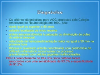 • Os critérios diagnósticos para ACG propostos pelo Colégio
Americano de Reumatologia em 1990, são:
• idade igual ou superior a 50 anos
• cefaléia localizada de início recente
• artéria temporal dolorida à palpação ou diminuição do pulso
da artéria temporal.
• velocidade de hemossedimentação maior ou igual a 50 mm na
primeira hora
• Biópsia revelando arterite necrotizante com predomínio de
infiltrado inflamatório mononuclear ou processo
granulomatoso com células gigantes multinucleadas.
Obs:O preenchimento de três dos cinco critérios foram
associados com uma sensibilidade de 93,5% e especificidade
de 91,2%.
 
