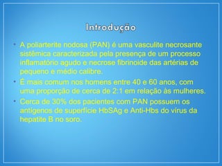• A poliarterite nodosa (PAN) é uma vasculite necrosante
sistêmica caracterizada pela presença de um processo
inflamatório agudo e necrose fibrinoide das artérias de
pequeno e médio calibre.
• É mais comum nos homens entre 40 e 60 anos, com
uma proporção de cerca de 2:1 em relação às mulheres.
• Cerca de 30% dos pacientes com PAN possuem os
antígenos de superfície HbSAg e Anti-Hbs do vírus da
hepatite B no soro.
 