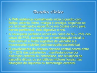 • A PAN sistêmica normalmente inicia o quadro com
fadiga, astenia, febre, mialgia e artralgia, seguindo-se
por acometimentos específicos em órgãos como pele,
nervos periféricos, trato digestivo e rins.
• A neuropatia periférica ocorre em cerca de 50 – 75% dos
casos de PAN, podendo ser a manifestação inicial; a
mais comum e muito sugestiva de vasculite é a
mononeurite mulpilex (polineuropatia assimétrica)
• O envolvimento do sistema nervoso central ocorre entre
10 – 20% das poliarterites , manifestando-se por
disfunção cerebral ou cerebelosa, nas situações de
vasculite difusa, ou por défices motores focais, nas
situações de isquemia ou hemorragia cerebral.
 