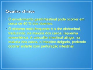 • O envolvimento gastrintestinal pode ocorrer em
cerca de 40 % dos doentes.
• O sintoma mais frequente é a dor abdominal,
traduzindo, na maioria dos casos, isquemia
mesentérica. A vasculite intestinal atinge, na
maioria dos casos, o intestino delgado, podendo
ocorrer enfarte com perfuração intestinal.
 