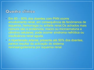 • Em 60 – 80% dos doentes com PAN ocorre
envolvimento renal, em consequência de fenómenos de
isquemia, hemorragia ou enfarte renal.Os achados mais
comuns são a proteinúria, macro ou microematúria e
cilindros celulares; pode ocorrer síndroma nefrótica ou
insuficiência renal aguda.
• A hipertensão arterial, presente até 50% dos doentes,
parece resultar da activação do sistema
reninaangiotensina por isquemia renal.
 