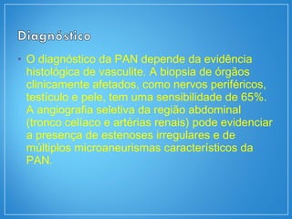 • O diagnóstico da PAN depende da evidência
histológica de vasculite. A biopsia de órgãos
clinicamente afetados, como nervos periféricos,
testículo e pele, tem uma sensibilidade de 65%.
A angiografia seletiva da região abdominal
(tronco celíaco e artérias renais) pode evidenciar
a presença de estenoses irregulares e de
múltiplos microaneurismas característicos da
PAN.
 
