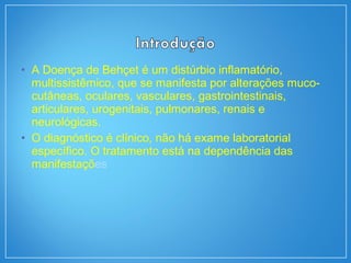 • A Doença de Behçet é um distúrbio inflamatório,
multissistêmico, que se manifesta por alterações muco-
cutâneas, oculares, vasculares, gastrointestinais,
articulares, urogenitais, pulmonares, renais e
neurológicas.
• O diagnóstico é clínico, não há exame laboratorial
específico. O tratamento está na dependência das
manifestações
 