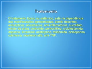 • O tratamento tópico ou sistêmico, está na dependência
das manifestações apresentadas, sendo descritos:
antisépticos, anestésicos, anti-inflamatórios, sucralfato,
nitrato de prata, corticóide, pentoxifilina, ciclofosfamida,
dapsona, levamisol, azatioprina, talidomida, ciclosporina,
colchicina, interferon-alfa, anti-TNF.
 
