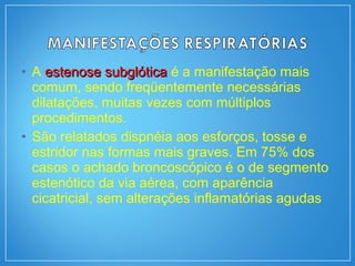 • A estenose subglóticaestenose subglótica é a manifestação mais
comum, sendo freqüentemente necessárias
dilatações, muitas vezes com múltiplos
procedimentos.
• São relatados dispnéia aos esforços, tosse e
estridor nas formas mais graves. Em 75% dos
casos o achado broncoscópico é o de segmento
estenótico da via aérea, com aparência
cicatricial, sem alterações inflamatórias agudas
 