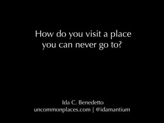  How do you visit a place
you can never go to?
 Ida C. Benedetto
uncommonplaces.com | @idamantium
 
