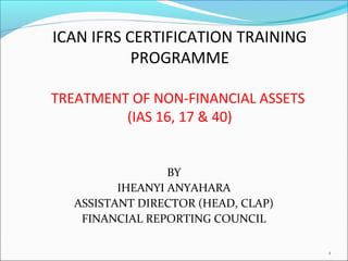 TREATMENT OF NON-FINANCIAL ASSETS 
(IAS 16, 17 & 40) 
BY 
IHEANYI ANYAHARA 
ASSISTANT DIRECTOR (HEAD, CLAP) 
FINANCIAL REPORTING COUNCIL 
1 
ICAN IFRS CERTIFICATION TRAINING 
PROGRAMME 
 