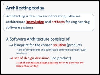 Architecting today
Architecting is the process of creating software
architecture knowledge and artifacts for engineering
software systems
A Software Architecture consists of
→A blueprint for the chosen solution (product)
─ A set of components and connectors communicating through
interfaces
→A set of design decisions (co-product)
─A set of architecture design decisions taken to generate the
architecture artifact
6
 