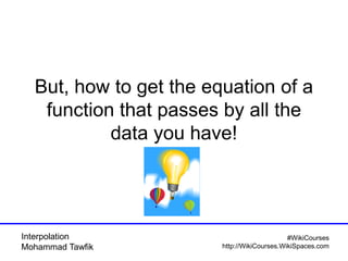 Interpolation
Mohammad Tawfik
#WikiCourses
http://WikiCourses.WikiSpaces.com
But, how to get the equation of a
function that passes by all the
data you have!
 