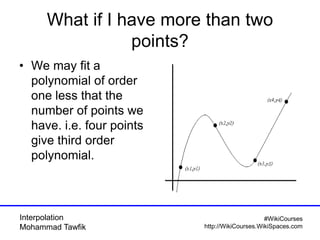 Interpolation
Mohammad Tawfik
#WikiCourses
http://WikiCourses.WikiSpaces.com
What if I have more than two
points?
• We may fit a
polynomial of order
one less that the
number of points we
have. i.e. four points
give third order
polynomial.
 
