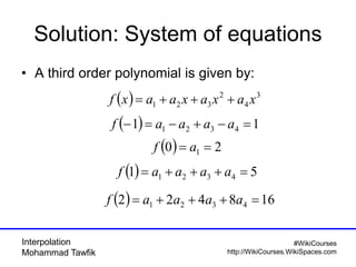 Interpolation
Mohammad Tawfik
#WikiCourses
http://WikiCourses.WikiSpaces.com
Solution: System of equations
• A third order polynomial is given by:
( ) 3
4
2
321 xaxaxaaxf +++=
( ) 11 4321 =−+−=− aaaaf
( ) 20 1 == af
( ) 51 4321 =+++= aaaaf
( ) 168422 4321 =+++= aaaaf
 