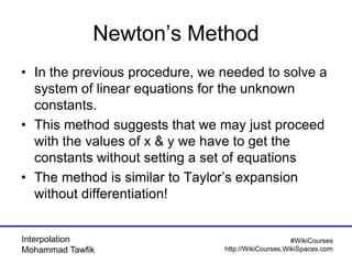 Interpolation
Mohammad Tawfik
#WikiCourses
http://WikiCourses.WikiSpaces.com
Newton’s Method
• In the previous procedure, we needed to solve a
system of linear equations for the unknown
constants.
• This method suggests that we may just proceed
with the values of x & y we have to get the
constants without setting a set of equations
• The method is similar to Taylor’s expansion
without differentiation!
 