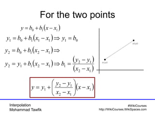 Interpolation
Mohammad Tawfik
#WikiCourses
http://WikiCourses.WikiSpaces.com
For the two points
( )110 xxbby −+=
( ) 0111101 byxxbby =⇒−+=
( )1
12
12
1 xx
xx
yy
yy −





−
−
+=
( )⇒−+= 12102 xxbby
( ) ( )
( )12
12
112112
xx
yy
bxxbyy
−
−
=⇒−+=
 