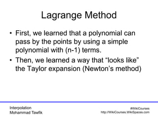 Interpolation
Mohammad Tawfik
#WikiCourses
http://WikiCourses.WikiSpaces.com
Lagrange Method
• First, we learned that a polynomial can
pass by the points by using a simple
polynomial with (n-1) terms.
• Then, we learned a way that “looks like”
the Taylor expansion (Newton’s method)
 