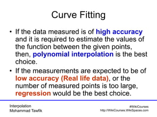 Interpolation
Mohammad Tawfik
#WikiCourses
http://WikiCourses.WikiSpaces.com
Curve Fitting
• If the data measured is of high accuracy
and it is required to estimate the values of
the function between the given points,
then, polynomial interpolation is the best
choice.
• If the measurements are expected to be of
low accuracy (Real life data), or the
number of measured points is too large,
regression would be the best choice.
 