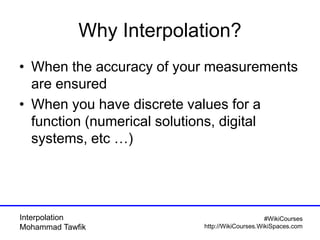 Interpolation
Mohammad Tawfik
#WikiCourses
http://WikiCourses.WikiSpaces.com
Why Interpolation?
• When the accuracy of your measurements
are ensured
• When you have discrete values for a
function (numerical solutions, digital
systems, etc …)
 
