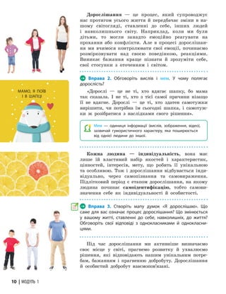 10 | МОДУЛЬ 1
Дорослішання — це процес, який супроводжує
нас протягом усього життя й передбачає зміни в на-
шому світогляді, ставленні до себе, інших людей
і навколишнього світу. Наприклад, коли ми були
дітьми, то могли занадто емоційно реагувати на
прохання або конфлікти. Але в процесі дорослішан-
ня ми вчимося контролювати свої емоції, починаємо
розмірковувати над своєю поведінкою, реакціями.
Виникає бажання краще пізнати й зрозуміти себе,
свої стосунки з оточенням і світом.
→ Вправа 2. Обговоріть вислів і мем. У чому полягає
дорослість?
«Дорослі — це не ті, хто вдягає шапку, бо мама
так сказала. І не ті, хто з тієї самої причини нізащо
її не вдягне. Дорослі — це ті, хто здатен самотужки
вирішити, чи потрібна їм сьогодні шап­
ка, і самотуж-
ки ж розібратися з наслідками свого рішення».
 Мем — одиниця інформації (вислів, зображення, відео),
зазвичай гумо­
ристичного характеру, яка поширюється
від однієї людини до іншої.
Кожна людина — індивідуальність, вона має
лише їй властивий набір якостей і характеристик,
цінностей, інтересів, мету, що робить її унікальною
та особливою. Тож і дорослішання відбувається інди-
відуально, через самопізнання та самовираження.
Підлітковий період є етапом дорослішання, на якому
людина починає самоідентифікацію, тобто самови-
значення себе як індивідуальності й особистості.
→ Вправа 3. Створіть мапу думок «Я дорослішаю». Що
саме для вас означає процес дорослішання? Що змінюється
у вашому житті, ставленні до себе, навколишніх, до життя?
Обговоріть свої відповіді з однокласниками й однокласни-
цями.
Під час дорослішання ми активніше визначаємо
своє місце у світі, прагнемо розвитку й ухва­
люємо
рішення, які відповідають нашим унікальним потре-
бам, бажанням і прагненню добробуту. Дорослішання
й особистий добробут взаємопов’язані.
МАМО, Я ПОЇВ
І В ШАПЦІ
 