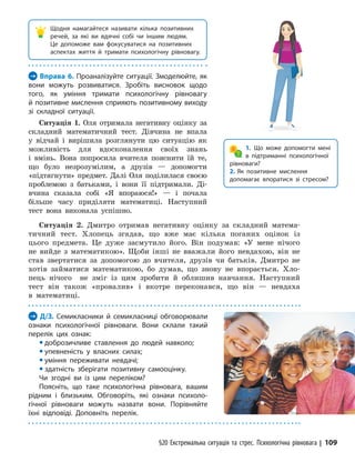 §20 Екстремальна ситуація та стрес. Психологічна рівновага | 109

Щодня намагайтеся називати кілька позитивних
речей, за які ви вдячні собі чи іншим людям.
Це допоможе вам фокусуватися на позитивних
аспектах життя й тримати психологічну рівновагу.
→ Вправа 6. Проаналізуйте ситуації. Змоделюйте, як
вони можуть розвиватися. Зробіть висновок щодо
того, як уміння тримати психологічну рівновагу
й позитивне мислення сприяють позитивному виходу
зі складної ситуації.
Ситуація 1. Оля отримала негативну оцінку за
складний математичний тест. Дівчина не впала
у відчай і вирішила розглянути цю ситуацію як
можливість для вдосконалення своїх знань
і вмінь. Вона попросила вчителя пояснити їй те,
що було незрозумілим, а друзів — допомогти
«підтягнути» предмет. Далі Оля поділилася своєю
проблемою з батьками, і вони її підтримали. Ді-
вчина сказала собі «Я впораюся!» — і почала
більше часу приділяти математиці. Наступний
тест вона виконала успішно.
1. Що може допомогти мені
в підтри­манні психологічної
рівноваги?
2. Як позитивне мислення
допомагає впоратися зі стресом?
Ситуація 2. Дмитро отримав негативну оцінку за складний матема-
тичний тест. Хлопець згадав, що вже має кілька поганих оцінок із
цього предмета. Це дуже засмутило його. Він подумав: «У мене нічого
не вийде з математикою». Щоби інші не вважали його невдахою, він не
став звертатися за допомогою до вчителя, друзів чи батьків. Дмитро не
хотів займатися математикою, бо думав, що знову не впорається. Хло-
пець нічого не зміг із цим зробити й облишив навчання. Наступний
тест він також «прова­
лив» і вкотре переконався, що він — не­
вдаха
в математиці.
→ Д/З. Семикласники й семикласниці обговорювали
ознаки психологічної рівноваги. Вони склали такий
перелік цих ознак:
y доброзичливе ставлення до людей навколо;
y упевненість у власних силах;
y уміння переживати невдачі;
y здатність зберігати позитивну самооцінку.
Чи згодні ви із цим переліком?
Поясніть, що таке психологічна рівновага, вашим
рідним і близьким. Обговоріть, які ознаки психо­
ло­
гічної рівноваги можуть назвати вони. Порівняйте
їхні відповіді. Доповніть перелік.
 
